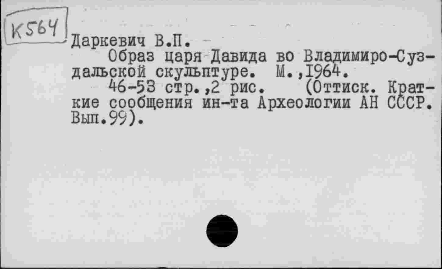 ﻿Даркевич В.П.
Образ царя Давида во Владимиро-Суз дальской скульптуре. М.,1964.
46-53 стр. ,2 рис. (Оттиск. Крат кие сообщения ин-та Археологии АН СССР Вып.99).